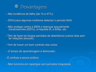    Desvantagens - Alta incidência de falha (de 14 a 47%);  - Difícil para algumas mulheres detectar o período fértil; - Não protege contra a SIDA e doenças sexualmente transmissíveis (DSTs), a Hepatite B, a Sífilis, etc.  - Têm de fazer-se longos períodos de abstinência (vários dias sem ter relações sexuais); - Tem de haver um bom controlo dos ciclos; - O tempo de aprendizagem é demorado; - É confuso e pouco prático; - Não funciona em raparigas com períodos irregulares. 