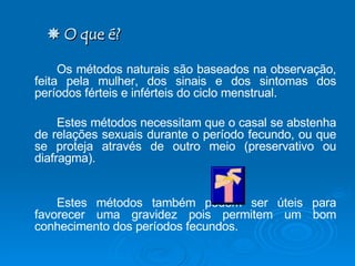    O que é? Os métodos naturais são baseados na observação, feita pela mulher, dos sinais e dos sintomas dos períodos férteis e inférteis do ciclo menstrual.  Estes métodos necessitam que o casal se abstenha de relações sexuais durante o período fecundo, ou que se proteja através de outro meio (preservativo ou diafragma). Estes métodos também podem ser úteis para favorecer uma gravidez pois permitem um bom conhecimento dos períodos fecundos. 
