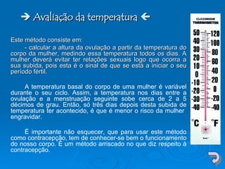    Avaliação da temperatura    Este método consiste em: - calcular a altura da ovulação a partir da temperatura do corpo da mulher, medindo essa temperatura todos os dias. A mulher deverá evitar ter relações sexuais logo que ocorra a sua subida, pois esta é o sinal de que se está a iniciar o seu período fértil.  A temperatura basal do corpo de uma mulher é variável durante o seu ciclo. Assim, a temperatura nos dias entre a ovulação e a menstruação seguinte sobe cerca de 2 a 5 décimos de grau. Então, só três dias depois desta subida de temperatura ter acontecido, é que é menor o risco da mulher  engravidar. É importante não esquecer, que para usar este método como contracepção, tem de conhecer-se bem o funcionamento do nosso corpo. É um método arriscado no que diz respeito à contracepção. 