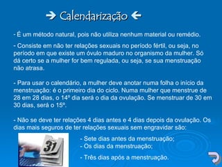    Calendarização    É um método natural, pois não utiliza nenhum material ou remédio.  Consiste em não ter relações sexuais no período fértil, ou seja, no período em que existe um óvulo maduro no organismo da mulher. Só dá certo se a mulher for bem regulada, ou seja, se sua menstruação não atrasa.  - Para usar o calendário, a mulher deve anotar numa folha o início da menstruação: é o primeiro dia do ciclo. Numa mulher que menstrue de 28 em 28 dias, o 14º dia será o dia da ovulação. Se menstruar de 30 em 30 dias, será o 15º.  - Não se deve ter relações 4 dias antes e 4 dias depois da ovulação. Os dias mais seguros de ter relações sexuais sem engravidar são: - Sete dias antes da menstruação;  - Os dias da menstruação;  - Três dias após a menstruação.  