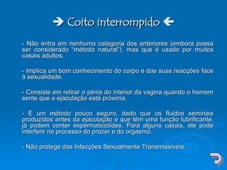    Coito interrompido   - Não entra em nenhuma categoria dos anteriores (embora possa ser considerado “método natural”), mas que é usado por muitos casais adultos.  - Implica um bom conhecimento do corpo e das suas reacções face à sexualidade.  - Consiste em retirar o pénis do interior da vagina quando o homem sente que a ejaculação está próxima.  - É um método pouco seguro, dado que os fluidos seminais produzidos antes da ejaculação e que têm uma função lubrificante, já podem conter espermatozóides. Para alguns casais, ele pode interferir no processo do prazer e do orgasmo.  - Não protege das Infecções Sexualmente Transmissíveis.  