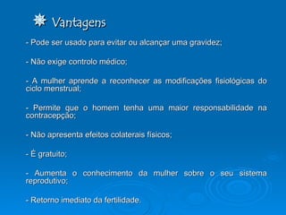    Vantagens - Pode ser usado para evitar ou alcançar uma gravidez; - Não exige controlo médico; - A mulher aprende a reconhecer as modificações fisiológicas do ciclo menstrual; - Permite que o homem tenha uma maior responsabilidade na contracepção; - Não apresenta efeitos colaterais físicos;  - É gratuito;  - Aumenta o conhecimento da mulher sobre o seu sistema reprodutivo; - Retorno imediato da fertilidade.  