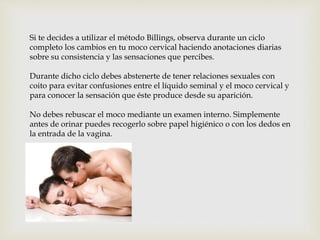 Si te decides a utilizar el método Billings, observa durante un ciclo
completo los cambios en tu moco cervical haciendo anotaciones diarias
sobre su consistencia y las sensaciones que percibes.
Durante dicho ciclo debes abstenerte de tener relaciones sexuales con
coito para evitar confusiones entre el líquido seminal y el moco cervical y
para conocer la sensación que éste produce desde su aparición.
No debes rebuscar el moco mediante un examen interno. Simplemente
antes de orinar puedes recogerlo sobre papel higiénico o con los dedos en
la entrada de la vagina.
 