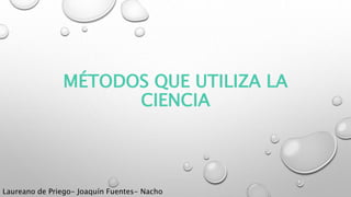 MÉTODOS QUE UTILIZA LA
CIENCIA
Laureano de Priego- Joaquín Fuentes- Nacho
 
