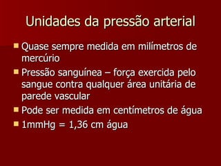 Unidades da pressão arterial Quase sempre medida em milímetros de mercúrio Pressão sanguínea – força exercida pelo sangue contra qualquer área unitária de parede vascular Pode ser medida em centímetros de água 1mmHg = 1,36 cm água 