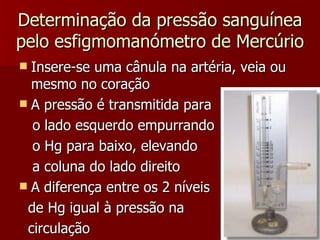 Determinação da pressão sanguínea pelo esfigmomanómetro de Mercúrio Insere-se uma cânula na artéria, veia ou mesmo no coração A pressão é transmitida para  o lado esquerdo empurrando  o Hg para baixo, elevando  a coluna do lado direito A diferença entre os 2 níveis  de Hg igual à pressão na  circulação 
