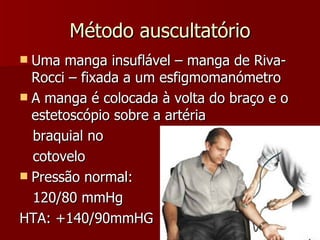 Método auscultatório Uma manga insuflável – manga de Riva-Rocci – fixada a um esfigmomanómetro A manga é colocada à volta do braço e o estetoscópio sobre a artéria  braquial no  cotovelo Pressão normal: 120/80 mmHg HTA: +140/90mmHG 
