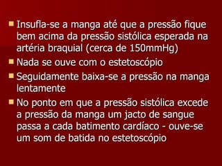 Insufla-se a manga até que a pressão fique bem acima da pressão sistólica esperada na artéria braquial (cerca de 150mmHg) Nada se ouve com o estetoscópio Seguidamente baixa-se a pressão na manga lentamente No ponto em que a pressão sistólica excede a pressão da manga um jacto de sangue passa a cada batimento cardíaco - ouve-se um som de batida no estetoscópio 