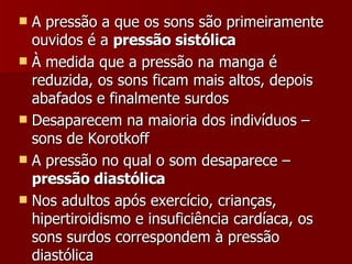 A pressão a que os sons são primeiramente ouvidos é a  pressão sistólica À medida que a pressão na manga é reduzida, os sons ficam mais altos, depois abafados e finalmente surdos Desaparecem na maioria dos indivíduos – sons de Korotkoff A pressão no qual o som desaparece –  pressão diastólica Nos adultos após exercício, crianças, hipertiroidismo e insuficiência cardíaca, os sons surdos correspondem à pressão diastólica 