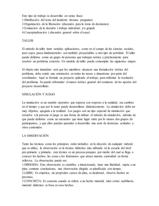 Este tipo de trabajo se desarrollar en varias fases:
1.Distribución del texto del incidente (lectura, preguntas)
2.Organización de la liberación (discusión para la toma de decisiones)
3.Evaluación de la decisión ( trabajo individual y/o grupal)
4.Conceptualización ( discusión general sobre el caso)
TALLER
El método de taller tiene variadas aplicaciones, como en el campo de las ciencias sociales,
pero cuyos pasos fundamentales son también proyectables a otro tipo de actividad. El taller
puede definirse como un grupo de personas que trabajan teórica y prácticamente para
resolver un problema concreto. Un modelo de taller puede contemplar las siguientes etapas:
El objeto más inmediato será que los miembros alcancen una formulación teórica del
problema, debe existir una orientación en todas las tareas y dinamismo por parte del
coordinador. Aquí se formula un proyecto aplicado al trabajo, para enfrentar la resolución
del problema. Se puede reformular el marco teórico general del comienzo de los aportes del
proyecto desarrollado.
SIMULACIÓN Y JUEGO
La simulación es un modelo operativo que expresa con respecto a la realidad, sus cambios
en el tiempo y que por lo tanto puede desarrollarse dinámicamente. La simulación debe ser
muy objetiva, apegada a la realidad. Los juegos son un tipo especial de simulación que
envuelve a la persona el juego es una forma de utilizar el método de simulación, además de
que puede definirse como un encuentro que tiene lugar entre por lo menos dos grupos de
participantes, y que ellos puedan aprender a desarrollar una serie de destrezas, actitudes u
otros contenidos.
LA OBSERVACIÓN
Tanto las técnicas como los principios están incluidos en la elección de cualquier método
que se utilice, la observación es la técnica didáctica más utilizada en la escuela del nivel
pre-primario y primario, esta técnica es un proceso psíquico por medio del cual se llega a
conocer los hechos, las cosas o los fenómenos que atraen nuestra curiosidad en forma
reflexiva. La observación puede ser:
1.DIRIGIDA: Esta observación es científica e intencionada, tiene una finalidad: sujeta a un
plan, contiene conclusiones, una observación dirigida es planificada con tiempo.
2.LIBRE: Es empírica, sin propósitos carece de plan, es incidental, observa hechos no
previstos.
3.CONCRETA: Es concreta cuando se refiere a un hecho material, tales como: mobiliario,
material didáctico se basa en esos hechos.
 