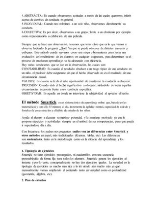4.ABSTRACTA: Es cuando observamos actitudes a través de las cuales queremos inferir
acerca de cambios de conducta en general.
5.INDIVIDUAL: Cuando nos referimos a un solo niño, observamos directamente su
conducta.
6.COLECTIVA: Es por decir, observamos a un grupo, frente a un obstáculo por ejemplo
como representación o exhibición de una película.
Siempre que se hace una observación, tenemos que tener claro que es lo que vamos a
observar haciendo la pregunta ¿Qué? Ya que se puede observar de distintas maneras y
enfoques. Este método puede servirnos como una etapa o herramienta para hacer una
evaluación del rendimiento de los alumnos en cualquier asignatura, para determinar su el
proceso de enseñanza-aprendizaje se ha alcanzado con eficiencia.
Hay varias condiciones que se dan en la observación, las cuales son:
CONFIABILIDAD: Es cuando el resultado obedece a un rasgo típico de una conducta en
un niño, el profesor debe asegurarse de que el hecho observado no es el resultado de una
circunstancia causal.
VALIDES: Es cuando se le da al niño oportunidad de manifestar la conducta a observar.
PRECISIÓN: Cuando aísla el hecho significativo a observar, aislándolo de todas aquellas
circunstancias accesoria frente a una conducta específica.
OBJETIVIDAD: Es aquella en donde no interviene la subjetividad al apreciar el hecho.
El método Smartick: es un sistema único de aprendizaje online que, basado en las
matemáticas y con sólo 15 minutos al día, incrementa la agilidad mental, capacidad de cálculo y
fortalece la concentración y el hábito de estudio de los niños.
Ayuda al alumno a alcanzar su máximo potencial, y lo mantiene motivado ya que le
propone ejercicios y actividades siempre en el umbral de sus competencias, para que pueda
ir superándose día a día.
Con frecuencia los padres nos preguntan cuáles son las diferencias entre Smartick y
otros métodos en papel, más tradicionales (Kumon, Aloha, etc). Las diferencias
son sustanciales, tanto en la metodología como en la eficacia del aprendizaje y los
resultados.
1. Tipología de ejercicios
Smartick no tiene ejercicios precargados, ni cuadernillos con una secuencia
preestablecida de forma fija para todos los alumnos. Smartick genera los ejercicios al
instante y por lo tanto, conceptualmente no hay dos ejercicios iguales. La variedad en la
tipología de ejercicios es mucho más rica y lo irá siendo aún mucho más ya que
mensualmente vamos ampliando el contenido tanto en variedad como en profundidad
(geometría, álgebra, etc).
2. Plan de estudios
 