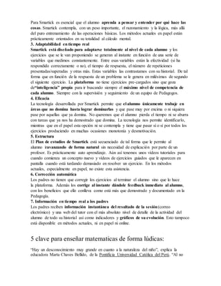 Para Smartick es esencial que el alumno aprenda a pensar y entender por qué hace las
cosas. Smartick contempla, con un peso importante, el razonamiento y la lógica, más allá
del puro entrenamiento de las operaciones básicas. Los métodos actuales en papel están
prácticamente orientados en su totalidad al cálculo mental.
3. Adaptabilidad en tiempo real
Smartick está diseñado para adaptarse totalmente al nivel de cada alumno y los
ejercicios que se le van proponiendo se generan al instante en función de una serie de
variables que medimos constantemente. Entre esas variables están la efectividad (si ha
respondido correctamente o no), el tiempo de respuesta, el número de repeticiones
presentadas/superadas y otras más. Estas variables las contrastamos con su historial. De tal
forma que en función de la respuesta de un problema se le genera en milésimas de segundo
el siguiente ejercicio. La plataforma no tiene ejercicios pre-cargados sino que goza
de“inteligencia” propia para ir buscando siempre el máximo nivel de competencia de
cada alumno. Siempre con la supervisión y seguimiento de un equipo de Pedagogos.
4. Eficacia
La tecnología desarrollada por Smartick permite que el alumno únicamente trabaje en
áreas que no domina hasta lograr dominarlas y que pase muy por encima o ni siquiera
pase por aquellas que ya domina. No queremos que el alumno pierda el tiempo ni se aburra
con tareas que ya nos ha demostrado que domina. La tecnología nos permite identificarlo,
mientras que en el papel esta opción ni se contempla y tiene que pasar sí o sí por todos los
ejercicios produciendo en muchas ocasiones monotonía y desmotivación.
5. Estructura
El Plan de estudios de Smartick está secuenciado de tal forma que le permite al
alumno iravanzando de forma natural sin necesidad de explicación por parte de un
profesor. Es prácticamente auto aprendizaje. Aún así tenemos unos vídeos tutoriales para
cuando comienza un concepto nuevo y vídeos de ejercicios guiados que le aparecen en
pantalla cuando está tardando demasiado en resolver un ejercicio. En los métodos
actuales, especialmente en papel, no existe esta asistencia.
6. Corrección automática
Los padres no tienen que corregir los ejercicios al terminar el alumno sino que lo hace
la plataforma. Además los corrige al instante dándole feedback inmediato al alumno,
con los beneficios que ello conlleva como está más que demostrado y documentado en la
Pedagogía.
7. Información en tiempo real a los padres
Los padres reciben información instantánea del resultado de la sesión(correo
electrónico) y una web del tutor con el más absoluto nivel de detalle de la actividad del
alumno de todo su historial así como indicadores y gráficos de su evolución. Esto tampoco
está disponible en métodos actuales, ni en papel ni online.
5 clave para enseñar matematicas de forma lúdicas:
“Hay un desconocimiento muy grande en cuanto a la naturaleza del niño”, explica la
educadora Marta Chaves Bellido, de la Pontificia Universidad Católica del Perú. “Al no
 