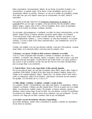 haber conocimiento del pensamiento infantil, de sus formas de percibir el mundo y sus
características, se queman etapas. Se les fuerza a tener aprendizajes para los que el
razonamiento infantil no está listo. Entonces, no solo no se realizan las actividades propias
de la edad, sino que se les impone tareas que no corresponden a la edad”, añade la
especialista.
Una prueba de que algo anda mal es la Evaluación Internacional de Alumnos de
la OCDE (PISA, por sus siglas en inglés), en la que cada tres años los peruanos salimos
jalados. Incluso, aunque entre el 28% y 36% de estudiantes llevan clases de matemática
después de la escuela, los pésimos resultados persisten.
En este punto, cabe preguntarnos si realmente son útiles las clases extracurriculares en esta
materia. Según Chaves, el sistema educativo ha puesto mucho énfasis en el numeral.
“Creen que porque el niño sabe contar y escribir numerales está listo para operar y son
cosas completamente distintas […] Si los cimientos no están bien levantados, no se puede
construir, y si esto se repite en las clases extracurriculares, solo continuaremos por la vía
incorrecta”, precisa.
Cambiar esta realidad es un reto que debemos enfrentar como país. Para empezar, se puede
poner énfasis en la educación lúdica como base para los primeros años.
1. Razonar y no operar. El niño no debe centrarse solamente en escribir.
A los 4 y 5 años el pequeño debe descubrir y construir la naturaleza del número. No
escribirlos, ni sumarlos sino relacionar objetos y conjuntos, decir cuál es mayor o qué tiene
que hacer para que sean iguales. Se debe buscar que el niño razone y no opere, porque lo
que se hace es usar la memoria (el niño dice que dos más dos son cuatro mecánicamente,
pero no porque llegó a esa conclusión).
2. Nada de libros. Esta es una etapa donde el niño aprende jugando.
Por ser una etapa de juego, use todo tipo de material menos libros, papel y lápiz. Según el
catedrático Peter Bryant, el miedo de los niños hacia los números empieza porque en el
colegio no les enseñan principios lógicos. Bryant dice: “La relación inversa entre sumar y
restar, la composición aditiva de los números: cada número está hecho de otros números.
Por ejemplo, el 8 está hecho de 6 y 2 o de 4 y 4”.
3. Utilice dibujos y láminas. La pintura estimula y ayuda al niño.
Los conjuntos móviles son herramientas muy útiles para iniciarse en matemáticas. Elabore
conjuntos con láminas y dibujos que ellos puedan hacer. Pero no se quede solo en el simple
dibujo. Las discusiones también ayudan. Por ejemplo: el sistema educativo japonés es
altamente exitoso porque luego de que los niños van a las pizarras a resolver los problemas,
los profesores los animan a discutir acerca de las soluciones que van escribiendo. Ya sean
correctas o no. Haga que sus niños comenten sobre lo que van dibujando.
4. Los bolos son otra herramienta útil para el aprendizaje.
Que el niño identifique cuántos bolos se derribaron lo ayudará a entender las matemáticas
de una forma no mecánica.
 