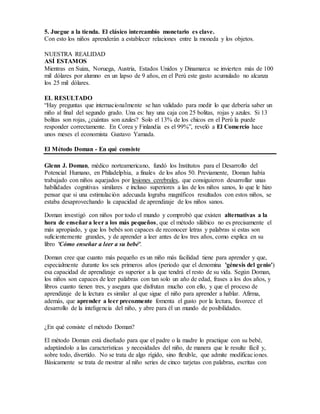 5. Juegue a la tienda. El clásico intercambio monetario es clave.
Con esto los niños aprenderán a establecer relaciones entre la moneda y los objetos.
NUESTRA REALIDAD
ASÍ ESTAMOS
Mientras en Suiza, Noruega, Austria, Estados Unidos y Dinamarca se invierten más de 100
mil dólares por alumno en un lapso de 9 años, en el Perú este gasto acumulado no alcanza
los 25 mil dólares.
EL RESULTADO
“Hay preguntas que internacionalmente se han validado para medir lo que debería saber un
niño al final del segundo grado. Una es: hay una caja con 25 bolitas, rojas y azules. Si 13
bolitas son rojas, ¿cuántas son azules? Solo el 13% de los chicos en el Perú la puede
responder correctamente. En Corea y Finlandia es el 99%”, reveló a El Comercio hace
unos meses el economista Gustavo Yamada.
El Método Doman - En qué consiste
Glenn J. Doman, médico norteamericano, fundó los Institutos para el Desarrollo del
Potencial Humano, en Philadelphia, a finales de los años 50. Previamente, Doman había
trabajado con niños aquejados por lesiones cerebrales, que consiguieron desarrollar unas
habilidades cognitivas similares e incluso superiores a las de los niños sanos, lo que le hizo
pensar que si una estimulación adecuada lograba magníficos resultados con estos niños, se
estaba desaprovechando la capacidad de aprendizaje de los niños sanos.
Doman investigó con niños por todo el mundo y comprobó que existen alternativas a la
hora de enseñara leer a los más pequeños, que el método silábico no es precisamente el
más apropiado, y que los bebés son capaces de reconocer letras y palabras si estas son
suficientemente grandes, y de aprender a leer antes de los tres años, como explica en su
libro 'Cómo enseñar a leer a su bebé'.
Doman cree que cuanto más pequeño es un niño más facilidad tiene para aprender y que,
especialmente durante los seis primeros años (periodo que el denomina 'génesis del genio')
esa capacidad de aprendizaje es superior a la que tendrá el resto de su vida. Según Doman,
los niños son capaces de leer palabras con tan solo un año de edad, frases a los dos años, y
libros cuanto tienen tres, y asegura que disfrutan mucho con ello, y que el proceso de
aprendizaje de la lectura es similar al que sigue el niño para aprender a hablar. Afirma,
además, que aprender a leer precozmente fomenta el gusto por la lectura, favorece el
desarrollo de la inteligencia del niño, y abre para él un mundo de posibilidades.
¿En qué consiste el método Doman?
El método Doman está diseñado para que el padre o la madre lo practique con su bebé,
adaptándolo a las características y necesidades del niño, de manera que le resulte fácil y,
sobre todo, divertido. No se trata de algo rígido, sino flexible, que admite modificaciones.
Básicamente se trata de mostrar al niño series de cinco tarjetas con palabras, escritas con
 