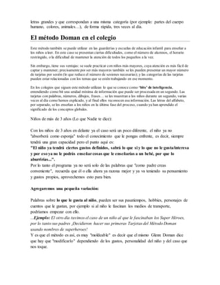 letras grandes y que correspondan a una misma categoría (por ejemplo: partes del cuerpo
humano, colores, animales…), de forma rápida, tres veces al día.
El método Doman en el colegio
Este método también se puede utilizar en las guarderías y escuelas de educación infantil para enseñar a
los niños a leer. En este caso se presentan ciertas dificultades, como el número de alumnos, el horario
restringido, o la dificultad de mantener la atención de todos los pequeños a la vez.
Sin embargo, tiene sus ventajas: se suele practicar con niños más mayores, cuya atención es más fácil de
captar y mantener; precisamente por ser más mayores también se les pueden presentar un mayor número
de tarjetas por sesión (lo que reduce el número de sesiones necesarias); y las categorías de las tarjetas
pueden estar relacionadas con los temas que se estén trabajando en ese momento.
En los colegios que siguen este método utilizan lo que se conoce como ‘bits’ de inteligencia,
entendiendo como bit una unidad mínima de información que puede ser procesada en un segundo. Las
tarjetas con palabras, números, dibujos, frases… se les muestran a los niños durante un segundo, varias
veces al día como hemos explicado, y al final ellos reconocen esa información. Las letras del alfabeto,
por separado, se les enseñan a los niños en la última fase del proceso, cuando ya han aprendido el
significado de los conceptos globales.
Niños de más de 3 años (Lo que Nadie te dice):
Con los niños de 3 años en delante ya el caso será un poco diferente, el niño ya no
"absorberá como esponja" todo el conocimiento que le pongas enfrente, es decir, siempre
tendrá una gran capacidad pero el punto aquí es:
"El niño ya tendrá ciertos gustos definidos, sabrá lo que si y lo que no le gusta/interesa
y por eso ya no le podrás enseñarcosas que le enseñarías a un bebé, por que lo
aburrirías...".
Por lo tanto el programa ya no será solo de las palabras que "como padre creas
conveniente", recuerda que él o ella ahora ya razona mejor y ya va teniendo su pensamiento
y gustos propios, aprovechemos esto para bien.
Agregaremos una pequeña variación:
Palabras sobre lo que le gusta al niño, pueden ser sus pasatiempos, hobbies, personajes de
cuentos que le gustan, por ejemplo si al niño le fascinan los medios de transporte,
podríamos empezar con ello.
...Ejemplo: El otro día tuvimos el caso de un niño al que le fascinaban los Super Héroes,
por lo tanto sus padres ¡Decidieron hacer sus primeras Tarjetas del Método Doman
usando nombres de superheroes!
Y es que el método es así, es muy "moldeable" es decir que el mismo Glenn Doman dice
que hay que "modificarlo" dependiendo de los gustos, personalidad del niño y del caso que
nos toque.
 