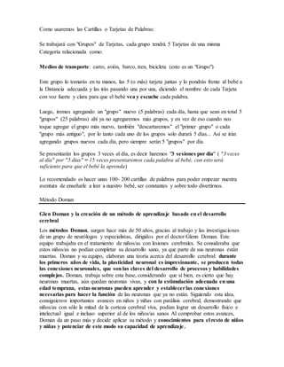 Como usaremos las Cartillas o Tarjetas de Palabras:
Se trabajará con "Grupos" de Tarjetas, cada grupo tendrá 5 Tarjetas de una misma
Categoría relacionada como:
Medios de transporte: carro, avión, barco, tren, bicicleta (esto es un "Grupo")
Este grupo lo tomarás en tu manos, las 5 (o más) tarjeta juntas y lo pondrás frente al bebé a
la Distancia adecuada y las irás pasando una por una, diciendo el nombre de cada Tarjeta
con voz fuerte y clara para que el bebé vea y escuche cada palabra.
Luego, iremos agregando un "grupo" nuevo (5 palabras) cada día, hasta que sean en total 5
"grupos" (25 palabras) ahí ya no agregaremos más grupos, y en vez de eso cuando nos
toque agregar el grupo más nuevo, también "descartaremos" el "primer grupo" o cada
"grupo más antiguo", por lo tanto cada uno de los grupos solo durará 5 días... Así se irán
agregando grupos nuevos cada día, pero siempre serán 5 "grupos" por día.
Se presentarán los grupos 3 veces al día, es decir haremos "3 sesiones por día" ( "3 veces
al día" por "5 días" = 15 veces presentaremos cada palabra al bebé, con esto será
suficiente para que el bebé la aprenda)
Lo recomendado es hacer unas 100- 200 cartillas de palabras para poder empezar nuestra
aventura de enseñarle a leer a nuestro bebé, ser constantes y sobre todo divertirnos.
Método Doman
Glen Doman y la creación de un método de aprendizaje basado en el desarrollo
cerebral
Los métodos Doman, surgen hace más de 50 años, gracias al trabajo y las investigaciones
de un grupo de neurólogos y especialistas, dirigidos por el doctor Glenn Doman. Este
equipo trabajaba en el tratamiento de niños/as con lesiones cerebrales. Se consideraba que
estos niños/as no podían completar su desarrollo sano, ya que parte de sus neuronas están
muertas. Doman y su equipo, elaboran una teoría acerca del desarrollo cerebral: durante
los primeros años de vida, la plasticidad neuronal es impresionante, se producen todas
las conexiones neuronales, que son las claves del desarrollo de procesos y habilidades
complejos. Doman, trabaja sobre esta base, considerando que sí bien, es cierto que hay
neuronas muertas, aún quedan neuronas vivas, y con la estimulación adecuada en una
edad temprana, estas neuronas pueden aprender y establecerlas conexiones
necesarias para hacer la función de las neuronas que ya no están. Siguiendo esta idea,
consiguieron importantes avances en niños y niñas con parálisis cerebral, demostrando que
niños/as con sólo la mitad de la corteza cerebral viva, podían lograr un desarrollo físico e
intelectual igual e incluso superior al de los niños/as sanos Al comprobar estos avances,
Doman da un paso más y decide aplicar su método y conocimientos para el resto de niños
y niñas y potenciar de este modo su capacidad de aprendizaje.
 
