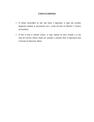 CONCLUSIONES
 El trabajo desarrollado ha sido muy bueno e importante, se logró una excelente
integración mediante la presentación oral y escrita del tema de Métodos y Técnicas
de Enseñanza.
 Si bien el tema es bastante extenso, se logro capturar las ideas centrales y es una
tema del cual hay todavía mucho por aprender y practicar dada su importancia para
el docente de Educación Básica.
 