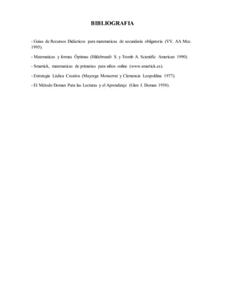 BIBLIOGRAFIA
- Guías de Recursos Didácticos para matematicas de secundaria obligatoria (VV. AA Mec.
1995).
- Matematicas y formas Óptimas (Hildebrandt S. y Tromb A. Scientific American 1990).
- Smartick, matematicas de primarias para niños online (www.smartick.es).
- Estrategia Lúdica Creativa (Mayorga Monserrat y Clemencia Leopoldina 1977).
- El Método Doman Para las Lecturas y el Aprendizaje (Glen J. Doman 1958).
 