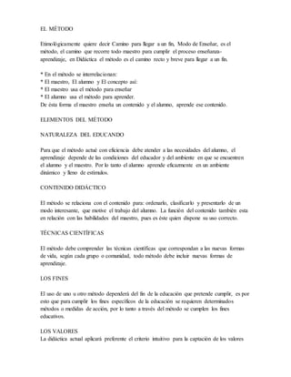 EL MÉTODO
Etimológicamente quiere decir Camino para llegar a un fin, Modo de Enseñar, es el
método, el camino que recorre todo maestro para cumplir el proceso enseñanza-
aprendizaje, en Didáctica el método es el camino recto y breve para llegar a un fin.
* En el método se interrelacionan:
* El maestro, El alumno y El concepto así:
* El maestro usa el método para enseñar
* El alumno usa el método para aprender.
De ésta forma el maestro enseña un contenido y el alumno, aprende ese contenido.
ELEMENTOS DEL MÉTODO
NATURALEZA DEL EDUCANDO
Para que el método actué con eficiencia debe atender a las necesidades del alumno, el
aprendizaje depende de las condiciones del educador y del ambiente en que se encuentren
el alumno y el maestro. Por lo tanto el alumno aprende eficazmente en un ambiente
dinámico y lleno de estímulos.
CONTENIDO DIDÁCTICO
El método se relaciona con el contenido para: ordenarlo, clasificarlo y presentarlo de un
modo interesante, que motive el trabajo del alumno. La función del contenido también esta
en relación con las habilidades del maestro, pues es éste quien dispone su uso correcto.
TÉCNICAS CIENTÍFICAS
El método debe comprender las técnicas científicas que correspondan a las nuevas formas
de vida, según cada grupo o comunidad, todo método debe incluir nuevas formas de
aprendizaje.
LOS FINES
El uso de uno u otro método dependerá del fin de la educación que pretende cumplir, es por
esto que para cumplir los fines específicos de la educación se requieren determinados
métodos o medidas de acción, por lo tanto a través del método se cumplen los fines
educativos.
LOS VALORES
La didáctica actual aplicará preferente el criterio intuitivo para la captación de los valores
 