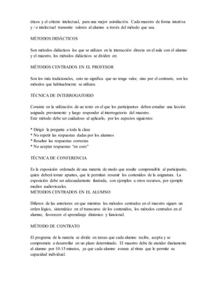 éticos y el criterio intelectual, para una mejor asimilación. Cada maestro de forma intuitiva
y / o intelectual transmite valores al alumno a través del método que usa.
MÉTODOS DIDÁCTICOS
Son métodos didácticos los que se utilizan en la interacción directa en el aula con el alumno
y el maestro, los métodos didácticos se dividen en:
MÉTODOS CENTRADOS EN EL PROFESOR
Son los más tradicionales, esto no significa que no tenga valor, sino por el contrario, son los
métodos que habitualmente se utilizan.
TÉCNICA DE INTERROGATORIO
Consiste en la utilización de un texto en el que los participantes deben estudiar una lección
asignada previamente y luego responder al interrogatorio del maestro.
Este método debe ser cuidadoso al aplicarlo, por los aspectos siguientes:
* Dirigir la pregunta a toda la clase
* No repetir las respuestas dadas por los alumnos
* Resaltar las respuestas correctas
* No aceptar respuestas “en coro”
TÉCNICA DE CONFERENCIA
Es la exposición ordenada de una materia de modo que resulte comprensible al participante,
quien deberá tomar apuntes, que le permitan resumir los contenidos de la asignatura. La
exposición debe ser adecuadamente ilustrada, con ejemplos u otros recursos, por ejemplo
medios audiovisuales.
MÉTODOS CENTRADOS EN EL ALUMNO
Difieren de las anteriores en que mientras los métodos centrados en el maestro siguen un
orden lógico, sistemático en el transcurso de los contenidos, los métodos centrados en el
alumno, favorecen el aprendizaje dinámico y funcional.
MÉTODO DE CONTRATO
El programa de la materia se divide en tareas que cada alumno recibe, acepta y se
compromete a desarrollar en un plazo determinado. El maestro debe de atender diariamente
al alumno por 10-15 minutos, ya que cada alumno avanza al ritmo que le permite su
capacidad individual.
 