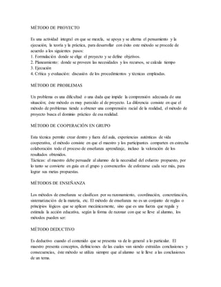 MÉTODO DE PROYECTO
Es una actividad integral en que se mezcla, se apoya y se alterna el pensamiento y la
ejecución, la teoría y la práctica, para desarrollar con éxito este método se procede de
acuerdo a los siguientes pasos:
1. Formulación donde se elige el proyecto y se define objetivos.
2. Planeamiento: donde se proveen las necesidades y los recursos, se calcula tiempo
3. Ejecución
4. Crítica y evaluación: discusión de los procedimientos y técnicas empleadas.
MÉTODO DE PROBLEMAS
Un problema es una dificultad o una duda que impide la comprensión adecuada de una
situación; éste método es muy parecido al de proyecto. La diferencia consiste en que el
método de problemas tiende a obtener una comprensión racial de la realidad, el método de
proyecto busca el dominio práctico de esa realidad.
MÉTODO DE COOPERACIÓN EN GRUPO
Esta técnica permite crear dentro y fuera del aula, experiencias auténticas de vida
cooperativa, el método consiste en que el maestro y los participantes comparten en estrecha
colaboración todo el proceso de enseñanza aprendizaje, incluso la valoración de los
resultados obtenidos.
Tácticas: el maestro debe persuadir al alumno de la necesidad del esfuerzo propuesto, por
lo tanto se convierte en guía en el grupo y convencerlos de esforzarse cada vez más, para
lograr sus metas propuestas.
MÉTODOS DE ENSEÑANZA
Los métodos de enseñanza se clasifican por su razonamiento, coordinación, concretización,
sistematización de la materia, etc. El método de enseñanza no es un conjunto de reglas o
principios lógicos que se aplican mecánicamente, sino que es una fuerza que regula y
estimula la acción educativa, según la forma de razonar con que se lleve al alumno, los
métodos pueden ser:
MÉTODO DEDUCTIVO
Es deductivo cuando el contenido que se presenta va de lo general a lo particular. El
maestro presenta conceptos, definiciones de las cuales van siendo extraídas conclusiones y
consecuencias, éste método se utiliza siempre que al alumno se le lleve a las conclusiones
de un tema.
 