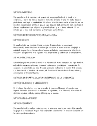 MÉTODO INDUCTIVO
Este método va de lo particular a lo general, de las partes al todo, de lo simple a lo
compuesto, a través del método inductivo el maestro presenta el tema por medio de casos
particulares para llegar a conclusiones. El método inductivo tiene mucha aceptación por los
maestros, su aceptación estriba en que, en lugar de partir de la conclusión final, se ofrece al
alumno los elementos que originan las generalizaciones y se lo llevan a inducir. Es un
método que se basa en la experiencia y observación de los hechos.
MÉTODOS POR COORDINACIÓN DE LA MATERIA
MÉTODO LÓGICO
Es aquel método que presenta el tema en orden de antecedentes y consecuente
obedecimiento a una estructura de hechos que van desde lo menor a lo más complejo, la
principal ordenación en éste método es la causa y el efecto, en consecuencia inductivo o
deductivo. Su aplicación en el segundo ciclo de enseñanza y también en las universidades.
MÉTODO PSICOLÓGICO
Este método presenta el tema a través de la presentación de los elementos, no sigue tanto un
orden lógico como un orden más cercano a los intereses, necesidades y experiencias del
educando. Es un método que trata de seguir con suma preferencia el camino de lo concreto
a lo abstracto, de lo próximo a lo remoto, sin detenerse en las relaciones de antecedente y
consecuencia al presentar hechos.
MÉTODOS EN CUANTO A LA CONCRETIZACIÓN DE LA ENSEÑANZA
MÉTODO SIMBÓLICO O VERBALÍSTICO
Es el método Verbalistico en el que se emplea la palabra, el lenguaje y/o escrito para
impartir una clase, éste método se presenta a la exposición, si es simbólico, es a través de
símbolos, gráficas o dibujos acerca del tema que se imparte.
MÉTODOS POR ABORDAJE
MÉTODO ANALÍTICO
Este método implica analizar o descomponer o separar un todo en sus partes. Este método
se apoya en la concepción de que, para comprender un fenómeno es necesario conocerlo en
las partes que lo constituyen.
 