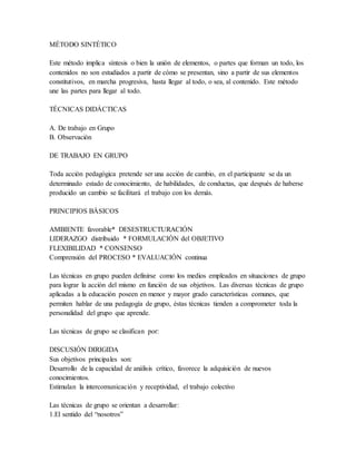 MÉTODO SINTÉTICO
Este método implica síntesis o bien la unión de elementos, o partes que forman un todo, los
contenidos no son estudiados a partir de cómo se presentan, sino a partir de sus elementos
constitutivos, en marcha progresiva, hasta llegar al todo, o sea, al contenido. Este método
une las partes para llegar al todo.
TÉCNICAS DIDÁCTICAS
A. De trabajo en Grupo
B. Observación
DE TRABAJO EN GRUPO
Toda acción pedagógica pretende ser una acción de cambio, en el participante se da un
determinado estado de conocimiento, de habilidades, de conductas, que después de haberse
producido un cambio se facilitará el trabajo con los demás.
PRINCIPIOS BÁSICOS
AMBIENTE favorable* DESESTRUCTURACIÓN
LIDERAZGO distribuido * FORMULACIÓN del OBJETIVO
FLEXIBILIDAD * CONSENSO
Comprensión del PROCESO * EVALUACIÓN continua
Las técnicas en grupo pueden definirse como los medios empleados en situaciones de grupo
para lograr la acción del mismo en función de sus objetivos. Las diversas técnicas de grupo
aplicadas a la educación poseen en menor y mayor grado características comunes, que
permiten hablar de una pedagogía de grupo, éstas técnicas tienden a comprometer toda la
personalidad del grupo que aprende.
Las técnicas de grupo se clasifican por:
DISCUSIÓN DIRIGIDA
Sus objetivos principales son:
Desarrollo de la capacidad de análisis crítico, favorece la adquisición de nuevos
conocimientos.
Estimulan la intercomunicación y receptividad, el trabajo colectivo
Las técnicas de grupo se orientan a desarrollar:
1.El sentido del “nosotros”
 