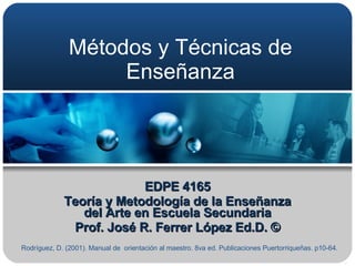 Métodos y Técnicas de Enseñanza EDPE 4165 Teoría y Metodología de la Enseñanza del Arte en Escuela Secundaria Prof. José R. Ferrer López Ed.D. © Rodríguez, D. (2001). Manual de  orientación al maestro. 8va ed. Publicaciones Puertorriqueñas. p10-64.  