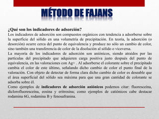 ¿Qué son los indicadores de adsorción?
Los indicadores de adsorción son compuestos orgánicos con tendencia a adsorberse sobre
la superficie del sólido en una volumetría de precipitación. En teoría, la adsorción (o
desorción) ocurre cerca del punto de equivalencia y produce no sólo un cambio de color,
sino también una transferencia de color de la disolución al sólido o viceversa.
La mayoría de los indicadores de adsorción son aniónicos, siendo atraídos por las
partículas del precipitado que adquieren carga positiva justo después del punto de
equivalencia, en las valoraciones con Ag+ . Al adsorberse el colorante sobre el precipitado
cambia el color de este último, señalando dicho cambio de color el punto final de la
valoración. Con objeto de detectar de forma clara dicho cambio de color es deseable que
el área superficial del sólido sea máxima para que una gran cantidad de colorante se
adsorba sobre él.
Como ejemplos de indicadores de adsorción aniónicos podemos citar: fluoresceína,
diclorofluoresceína, eosina y eritrosina; como ejemplos de catiónicos cabe destacar
rodamina 6G, rodamina B y fenosafranina.
 