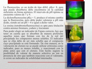 La fluoresceína, es un ácido de tipo débil, pKa= 8, para
que pueda absorberse debe encontrarse en la cantidad
suficiente en forma aniónica. El intervalo de pH óptimo se
encuentra valores de 7 y 9.
La diclorofluoresceína pKa = 5, produce el mismo cambio
que la fluoresceína, pero debe poder valorarse a pH más
ácido, siendo así un pH > 4 o igual a dicho valor.
La eosina (tetrabromofluoresceína) es apta para titulación
contra aniones bromuro, yoduro y tiocianato
Para poder elegir un indicador de Fajans correcto, hay que
tener en cuenta que se absorben de manera preferente
aquellos iones que forman con los de la red del
precipitado los compuestos menos solubles. El indicador
que se elija debe de ser más soluble que el compuesto
cuyo precipitado se está formando. De esta manera, en la
valoración de cloruro no se puede utilizar eritrosina como
indicador, pues es menos soluble, y reaccionará con la
plata antes que con el cloruro. Este hecho sugiere la
posibilidad de valorar de manera selectiva un ion en
presencia de otro que también reaccione con el valorante,
si existe un indicador de solubilidad intermedia.
 