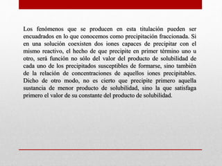 Los fenómenos que se producen en esta titulación pueden ser
encuadrados en lo que conocemos como precipitación fraccionada. Si
en una solución coexisten dos iones capaces de precipitar con el
mismo reactivo, el hecho de que precipite en primer término uno u
otro, será función no sólo del valor del producto de solubilidad de
cada uno de los precipitados susceptibles de formarse, sino también
de la relación de concentraciones de aquellos iones precipitables.
Dicho de otro modo, no es cierto que precipite primero aquella
sustancia de menor producto de solubilidad, sino la que satisfaga
primero el valor de su constante del producto de solubilidad.
 