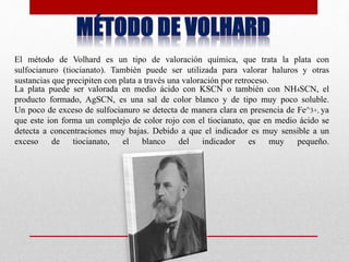 El método de Volhard es un tipo de valoración química, que trata la plata con
sulfocianuro (tiocianato). También puede ser utilizada para valorar haluros y otras
sustancias que precipiten con plata a través una valoración por retroceso.
La plata puede ser valorada en medio ácido con KSCN o también con NH4SCN, el
producto formado, AgSCN, es una sal de color blanco y de tipo muy poco soluble.
Un poco de exceso de sulfocianuro se detecta de manera clara en presencia de Fe^3+, ya
que este ion forma un complejo de color rojo con el tiocianato, que en medio ácido se
detecta a concentraciones muy bajas. Debido a que el indicador es muy sensible a un
exceso de tiocianato, el blanco del indicador es muy pequeño.
 