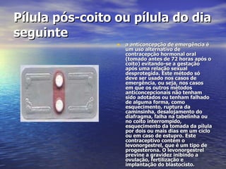 Pílula pós-coito ou pílula do dia seguinte   a anticoncepção de emergência é um uso alternativo de contracepção hormonal oral (tomado antes de 72 horas após o coito) evitando-se a gestação após uma relação sexual desprotegida. Este método só deve ser usado nos casos de emergência, ou seja, nos casos em que os outros métodos anticoncepcionais não tenham sido adotados ou tenham falhado de alguma forma, como esquecimento, ruptura da caminsinha, desalojamento do diafragma, falha na tabelinha ou no coito interrompido, esquecimento da tomada da pílula por dois ou mais dias em um ciclo ou em caso de estupro. Este contraceptivo contém o levonorgestrel, que é um tipo de progesterona. O levonorgestrel previne a gravidez inibindo a ovulação, fertilização e implantação do blastocisto.  