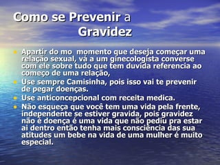 Como se Prevenir  a  Gravidez Apartir do mo  momento que deseja começar uma relação sexual, vá a um ginecologista converse com ele sobre tudo que tem duvida referencia ao começo de uma relação, Use sempre Camisinha, pois isso vai te prevenir de pegar doenças. Use anticoncepcional com receita medica. Não esqueça que você tem uma vida pela frente, independente se estiver gravida, pois gravidez não é doença é uma vida que não pediu pra estar ai dentro então tenha mais consciência das sua atitudes um bebe na vida de uma mulher é muito especial. 
