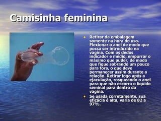 Camisinha   feminina   Retirar da embalagem somente na hora do uso. Flexionar o anel de modo que possa ser introduzido na vagina. Com os dedos indicador e médio, empurrar o máximo que puder, de modo que fique sobrando um pouco para fora, o que deve permanecer assim durante a relação. Retirar logo após a ejaculação, rosqueando o anel para que não escorra o líquido seminal para dentro da vagina. Se usada corretamente, sua eficácia é alta, varia de 82 a 97%. 