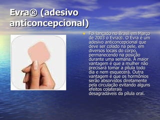 Evra® (adesivo anticoncepcional)   Foi lançado no Brasil em Março de 2003 o Evra®. O Evra é um adesivo anticoncepcional que deve ser colado na pele, em diversos locais do corpo, permanecendo na posição durante uma semana. A maior vantagem é que a mulher não precisará tomar a pílula todo dia e nem esquecerá. Outra vantagem é que os hormônios serão absorvidos diretamente pela circulação evitando alguns efeitos colaterais desagradáveis da pílula oral.  