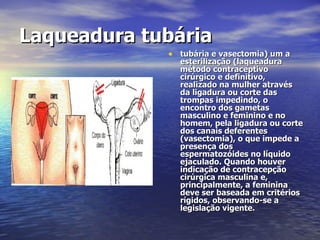 Laqueadura tubária   tubária e vasectomia) um a esterilização (laqueadura método contraceptivo cirúrgico e definitivo, realizado na mulher através da ligadura ou corte das trompas impedindo, o encontro dos gametas masculino e feminino e no homem, pela ligadura ou corte dos canais deferentes (vasectomia), o que impede a presença dos espermatozóides no líquido ejaculado. Quando houver indicação de contracepção cirúrgica masculina e, principalmente, a feminina deve ser baseada em critérios rígidos, observando-se a legislação vigente.  