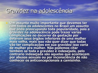 Gravidez na adolescência Um assunto muito importante que devemos ter com todos os adolescentes no Brasil um assunto que anda preocupando toda popularidade, pois a gravidez na adolescência pode trazer varias complicações no decorrer da gestação por deterem seus órgãos inferiores de uma mulher mais velha, mais isso não quer dizer que todas vão ter complicações em sua gravidez isso varia de mulher pra mulher. Não podemos citar também se toda a gravidez é indesejada, pelo contrario indesejada são aquelas que acontecem por abusos sexuais ou por inconsciência de não conhecer os anticoncepcionais a camisinha.  