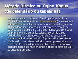 Método Rítmico ou Ogino-Knaus (do calendário ou tabelinha)   procura calcular o início e o fim do período fértil (já explicado anteriormente no  ciclo menstrual ) e somente é adequado para mulheres com ciclo menstrual regular. A mulher deve ser orientada, inicialmente, a marcar no calendário os últimos 6 a 12 ciclos menstruais com data do primeiro dia e duração, calculando então o seu período fértil e abstendo-se de relações sexuais com contato genital neste período. É pouco eficaz se não for combinado com outros métodos, como preservativos ou espermicidas, pois depende da abstenção voluntária nos períodos férteis da mulher, onde a libido (desejo sexual) se encontra em alta.  