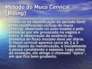 Método do Muco Cervical (Billing)   baseia-se na identificação do período fértil pelas modificações cíclicas do muco cervical, observado no auto-exame e pela sensação por ele provocada na vagina e vulva. A observação da ausência ou presença do fluxo mucoso deve ser diária. O muco cervical aparece cerca de 2 a 3 dias depois da menstruação, e inicialmente é pouco consistente e espesso. Logo antes da ovulação, ele atinge o chamado "ápice", em que fica bem grudento.   