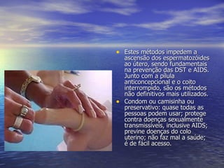 Camisinha  Masculina  Estes métodos impedem a ascensão dos espermatozóides ao útero, sendo fundamentais na prevenção das DST e AIDS. Junto com a pílula anticoncepcional e o coito interrompido, são os métodos não definitivos mais utilizados. Condom ou camisinha ou preservativo: quase todas as pessoas podem usar; protege contra doenças sexualmente transmissíveis, inclusive AIDS; previne doenças do colo uterino; não faz mal a saúde; é de fácil acesso. 
