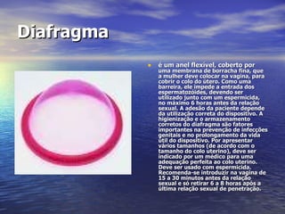 Diafragma   é um anel flexível, coberto por  uma membrana de borracha fina, que a mulher deve colocar na vagina, para cobrir o colo do útero. Como uma barreira, ele impede a entrada dos espermatozóides, devendo ser utilizado junto com um espermicida, no máximo 6 horas antes da relação sexual. A adesão da paciente depende da utilização correta do dispositivo. A higienização e o armazenamento corretos do diafragma são fatores importantes na prevenção de infecções genitais e no prolongamento da vida útil do dispositivo. Por apresentar vários tamanhos (de acordo com o tamanho do colo uterino), deve ser indicado por um médico para uma adequação perfeita ao colo uterino. Deve ser usado com espermicida. Recomenda-se introduzir na vagina de 15 a 30 minutos antes da relação sexual e só retirar 6 a 8 horas após a última relação sexual de penetração.  