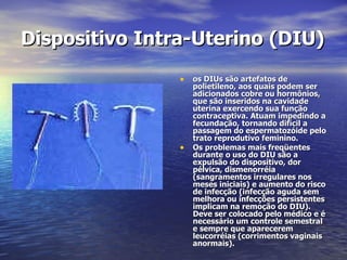 Dispositivo Intra-Uterino (DIU)   os DIUs são artefatos de polietileno, aos quais podem ser adicionados cobre ou hormônios, que são inseridos na cavidade uterina exercendo sua função contraceptiva. Atuam impedindo a fecundação, tornando difícil a passagem do espermatozóide pelo trato reprodutivo feminino. Os problemas mais freqüentes durante o uso do DIU são a expulsão do dispositivo, dor pélvica, dismenorréia (sangramentos irregulares nos meses iniciais) e aumento do risco de infecção (infecção aguda sem melhora ou infecções persistentes implicam na remoção do DIU). Deve ser colocado pelo médico e é necessário um controle semestral e sempre que aparecerem leucorréias (corrimentos vaginais anormais).  