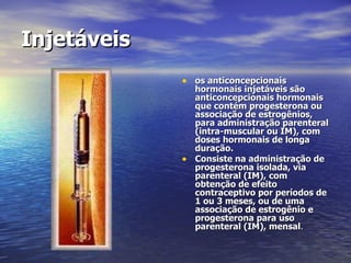 Injetáveis   os anticoncepcionais hormonais injetáveis são anticoncepcionais hormonais que contém progesterona ou associação de estrogênios, para administração parenteral (intra-muscular ou IM), com doses hormonais de longa duração. Consiste na administração de progesterona isolada, via parenteral (IM), com obtenção de efeito contraceptivo por períodos de 1 ou 3 meses, ou de uma associação de estrogênio e progesterona para uso parenteral (IM), mensal . 