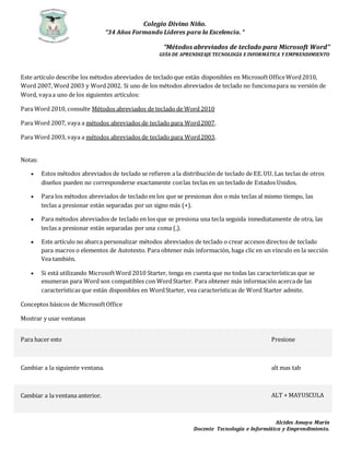 Colegio Divino Niño.
“34 Años Formando Líderes para la Excelencia. “
Alcides Amaya Marín
Docente Tecnología e Informática y Emprendimiento.
“Métodos abreviados de teclado para Microsoft Word”
GUÌA DE APRENDIZAJE TECNOLOGÌA E INFORMÀTICA Y EMPRENDIMIENTO
Este artículo describe los métodos abreviados de tecladoque están disponibles en MicrosoftOfficeWord2010,
Word 2007, Word 2003 y Word2002. Si uno de los métodos abreviados de teclado no funcionapara su versión de
Word, vayaa uno de los siguientes artículos:
Para Word 2010, consulte Métodos abreviados de teclado de Word 2010
Para Word 2007, vaya a métodos abreviados de teclado para Word2007.
Para Word 2003, vaya a métodos abreviados de teclado para Word2003.
Notas:
 Estos métodos abreviados de teclado se refieren a la distribución de teclado de EE.UU. Las teclas de otros
diseños pueden no corresponderse exactamente conlas teclas en un teclado de Estados Unidos.
 Para los métodos abreviados de teclado en los que se presionan dos o más teclas al mismo tiempo, las
teclas a presionar están separadas por un signo más (+).
 Para métodos abreviados de teclado en los que se presiona una tecla seguida inmediatamente de otra, las
teclas a presionar están separadas por una coma (,).
 Este artículo no abarca personalizar métodos abreviados de teclado o crear accesos directos de teclado
para macros o elementos de Autotexto. Para obtener más información, haga clic en un vínculo en la sección
Vea también.
 Si está utilizando MicrosoftWord 2010 Starter, tenga en cuenta que no todas las características que se
enumeran para Word son compatibles con WordStarter. Para obtener más información acercade las
características que están disponibles en WordStarter, vea características de Word Starter admite.
Conceptos básicos de MicrosoftOffice
Mostrar y usar ventanas
Para hacer esto Presione
Cambiar a la siguiente ventana. alt mas tab
Cambiar a la ventana anterior. ALT + MAYUSCULA
 