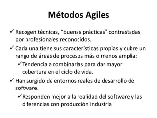 Métodos Agiles
 Recogen técnicas, “buenas prácticas” contrastadas
por profesionales reconocidos.
 Cada una tiene sus características propias y cubre un
rango de áreas de procesos más o menos amplia:
Tendencia a combinarlas para dar mayor
cobertura en el ciclo de vida.
 Han surgido de entornos reales de desarrollo de
software.
Responden mejor a la realidad del software y las
diferencias con producción industria
 