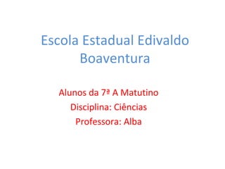 Escola Estadual Edivaldo Boaventura Alunos da 7ª A Matutino Disciplina: Ciências Professora: Alba 