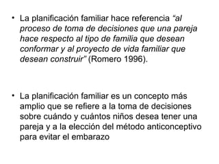 La planificación familiar hace referencia  “al proceso de toma de decisiones que una pareja hace respecto al tipo de familia que desean conformar y al proyecto de vida familiar que desean construir”  (Romero 1996).  La planificación familiar es un concepto más amplio que se refiere a la toma de decisiones sobre cuándo y cuántos niños desea tener una pareja y a la elección del método anticonceptivo para evitar el embarazo  