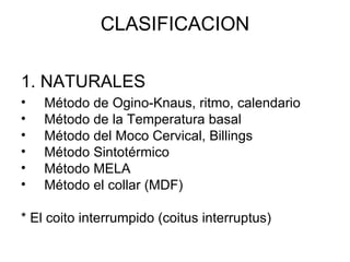 CLASIFICACION 1. NATURALES   Método de Ogino-Knaus, ritmo, calendario  Método de la Temperatura basal  Método del Moco Cervical, Billings Método Sintotérmico Método MELA Método el collar (MDF) * El coito interrumpido (coitus interruptus) 