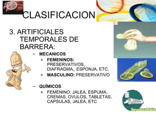CLASIFICACION 3. ARTIFICIALES TEMPORALES DE BARRERA: MECANICOS FEMENINOS:  PRESERVATIVOS, DIAFRAGMA,, ESPONJA, ETC.  MASCULINO:  PRESERVATIVO QUÍMICOS FEMENINO: JALEA, ESPUMA, CREMAS, OVULOS, TABLETAS, CAPSULAS, JALEA, ETC 